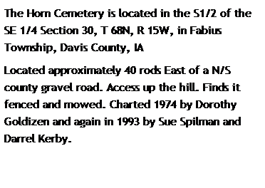 Text Box: The Horn Cemetery is located in the S1/2 of the SE 1/4 Section 30, T 68N, R 15W, in Fabius Township, Davis County, IA
Located approximately 40 rods East of a N/S county gravel road. Access up the hill. Finds it fenced and mowed. Charted 1974 by Dorothy Goldizen and again in 1993 by Sue Spilman and Darrel Kerby.
